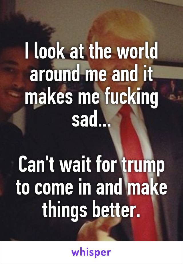 I look at the world around me and it makes me fucking sad...

Can't wait for trump to come in and make things better.