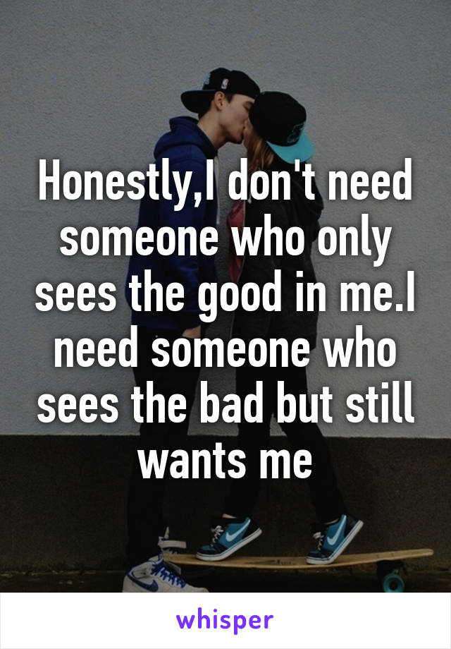 Honestly,I don't need someone who only sees the good in me.I need someone who sees the bad but still wants me