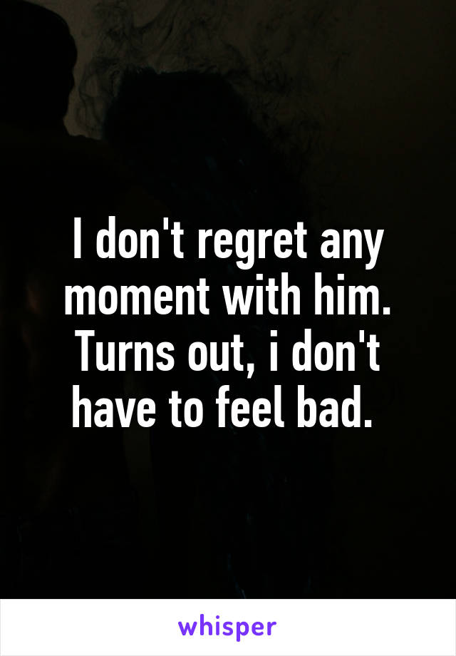 I don't regret any moment with him.
Turns out, i don't have to feel bad. 