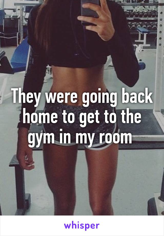 They were going back home to get to the gym in my room 