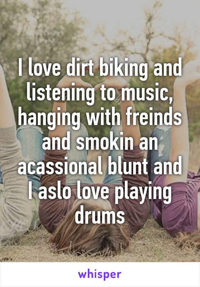 I love dirt biking and listening to music, hanging with freinds and smokin an acassional blunt and I aslo love playing drums