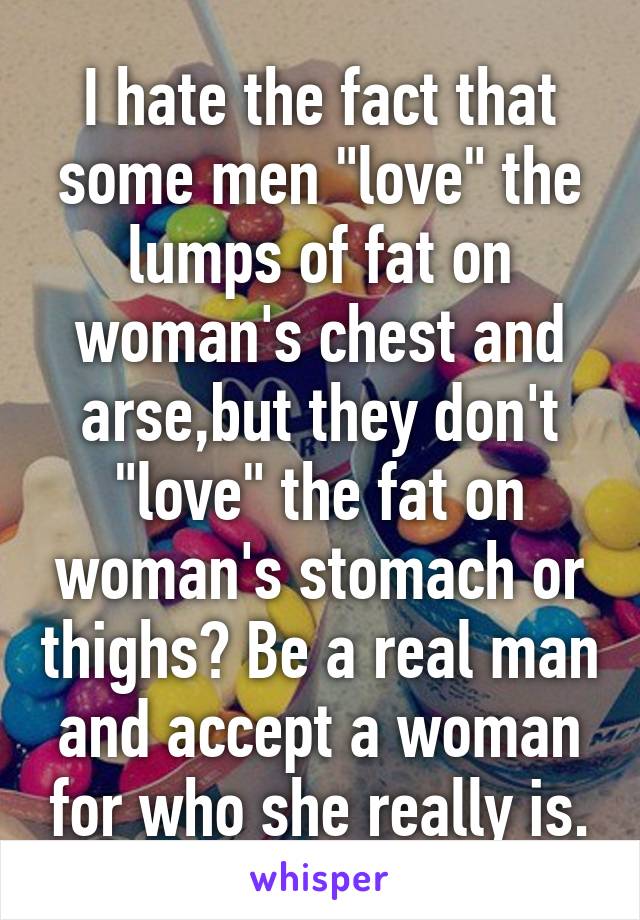 I hate the fact that some men "love" the lumps of fat on woman's chest and arse,but they don't "love" the fat on woman's stomach or thighs? Be a real man and accept a woman for who she really is.