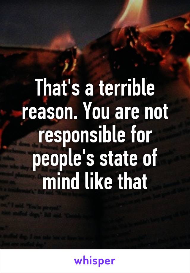 That's a terrible reason. You are not responsible for people's state of mind like that