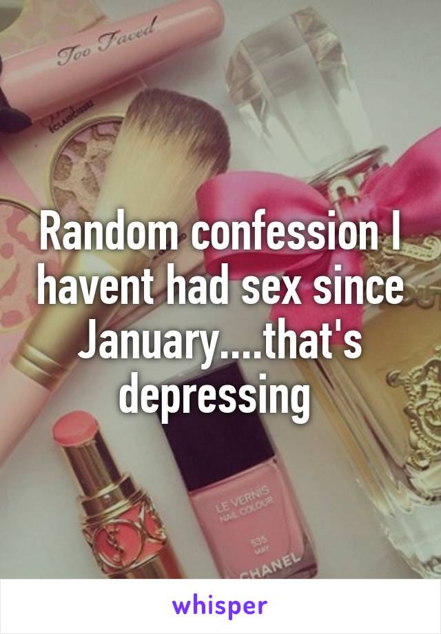 Random confession I havent had sex since January....that's depressing 