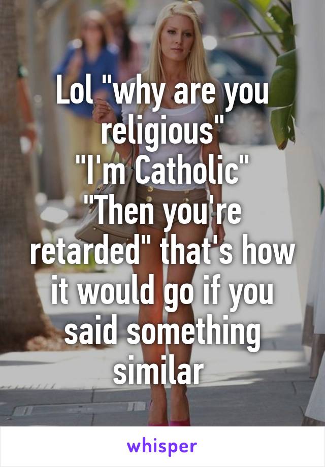 Lol "why are you religious"
"I'm Catholic"
"Then you're retarded" that's how it would go if you said something similar 