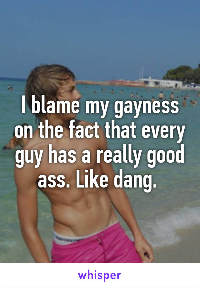 I blame my gayness on the fact that every guy has a really good ass. Like dang. 