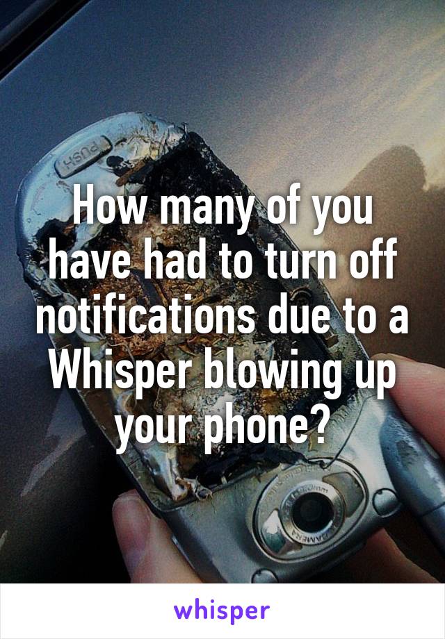 How many of you have had to turn off notifications due to a Whisper blowing up your phone?