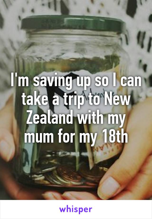 I'm saving up so I can take a trip to New Zealand with my mum for my 18th