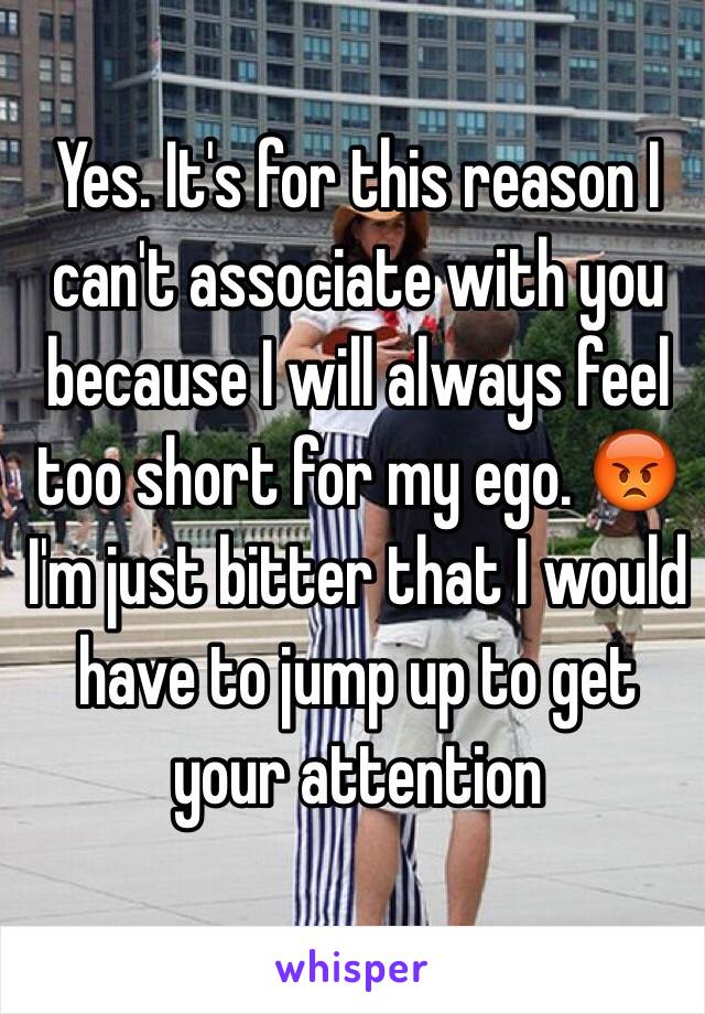 Yes. It's for this reason I can't associate with you because I will always feel too short for my ego. 😡 I'm just bitter that I would have to jump up to get your attention 