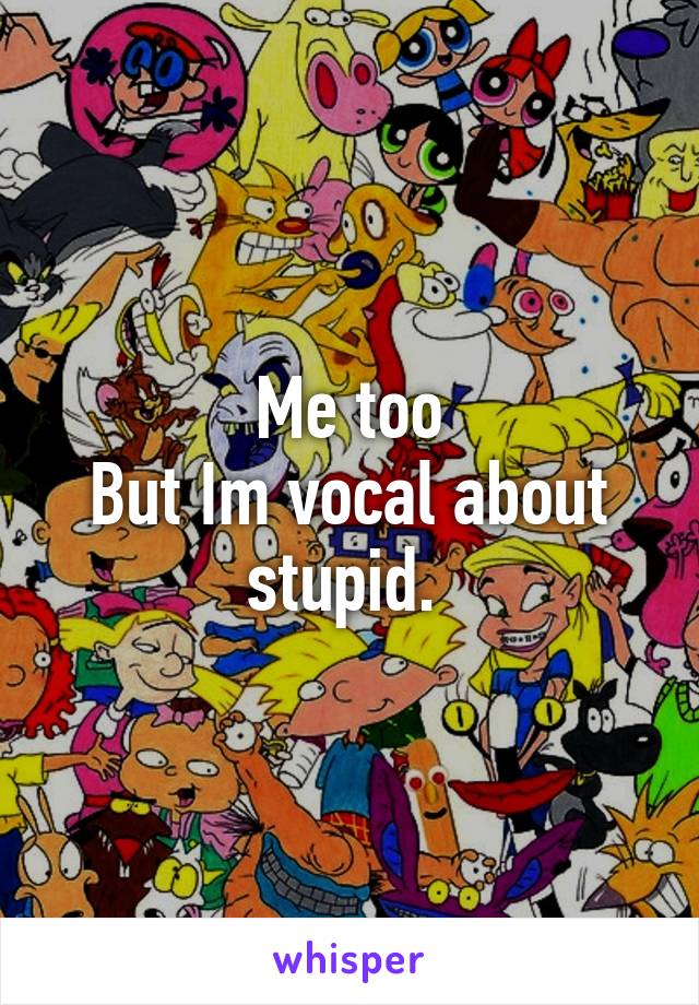 Me too
But Im vocal about stupid. 