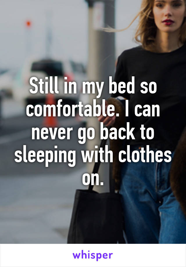 Still in my bed so comfortable. I can never go back to sleeping with clothes on.