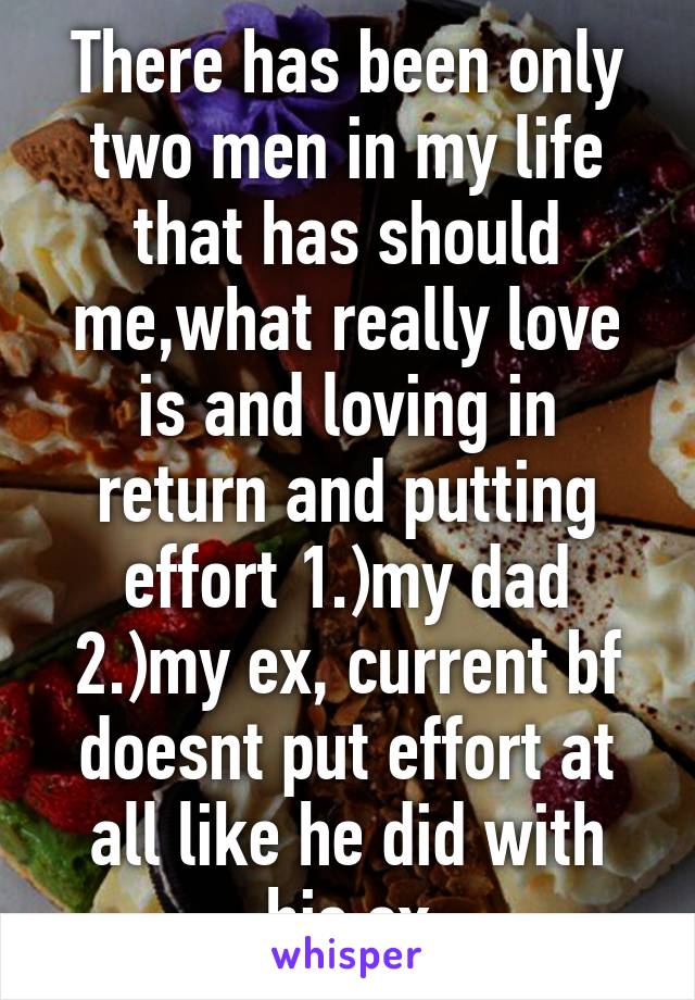 There has been only two men in my life that has should me,what really love is and loving in return and putting effort 1.)my dad 2.)my ex, current bf doesnt put effort at all like he did with his ex