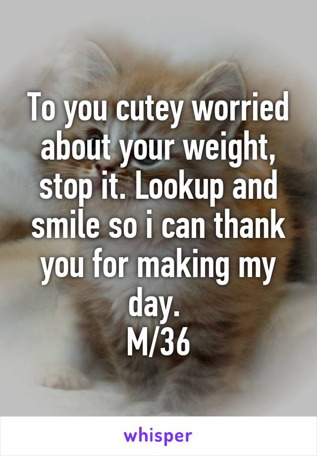 To you cutey worried about your weight, stop it. Lookup and smile so i can thank you for making my day. 
M/36