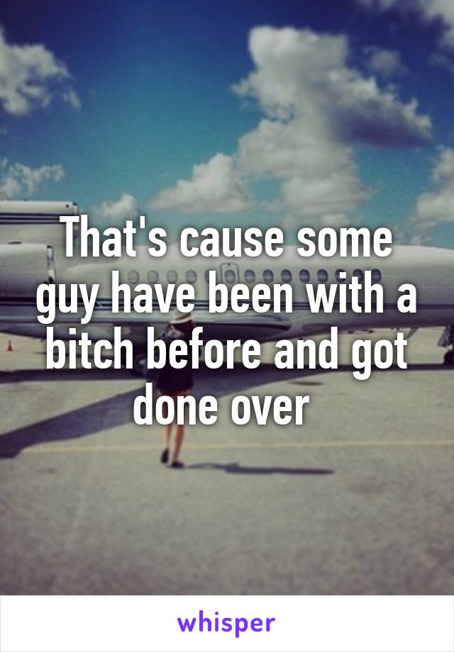 That's cause some guy have been with a bitch before and got done over 