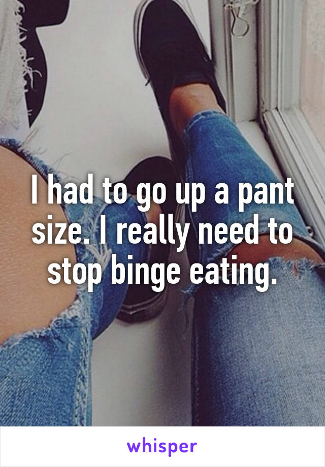 I had to go up a pant size. I really need to stop binge eating.