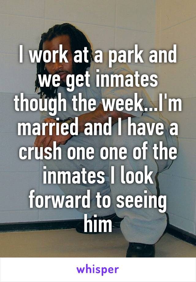 I work at a park and we get inmates though the week...I'm married and I have a crush one one of the inmates I look forward to seeing him