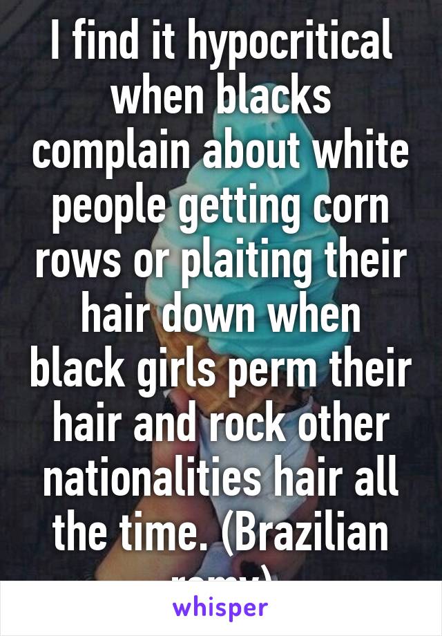 I find it hypocritical when blacks complain about white people getting corn rows or plaiting their hair down when black girls perm their hair and rock other nationalities hair all the time. (Brazilian remy)