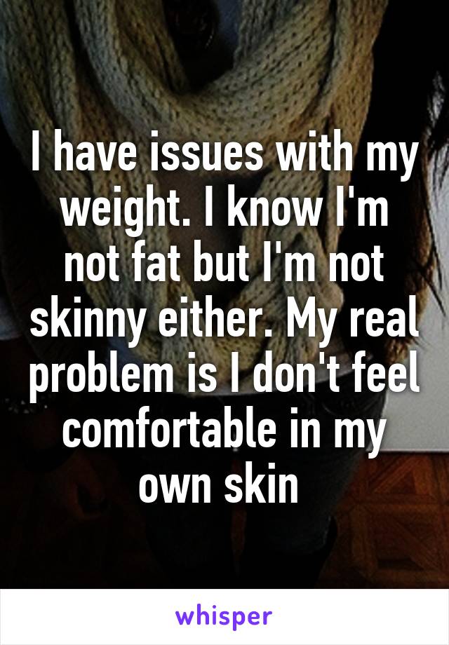 I have issues with my weight. I know I'm not fat but I'm not skinny either. My real problem is I don't feel comfortable in my own skin 