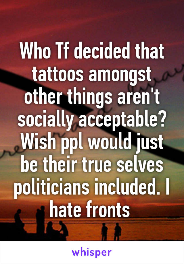 Who Tf decided that tattoos amongst other things aren't socially acceptable? Wish ppl would just be their true selves politicians included. I hate fronts 