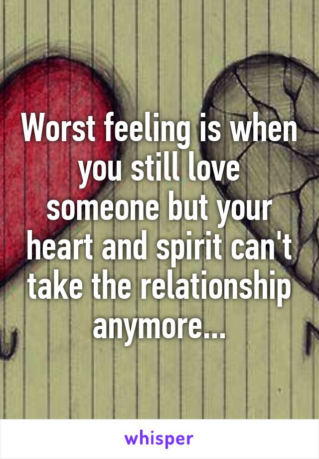 Worst feeling is when you still love someone but your heart and spirit can't take the relationship anymore...