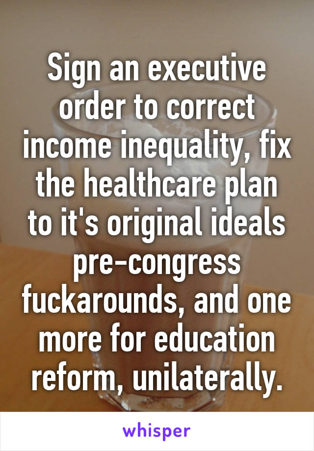 Sign an executive order to correct income inequality, fix the healthcare plan to it's original ideals pre-congress fuckarounds, and one more for education reform, unilaterally.