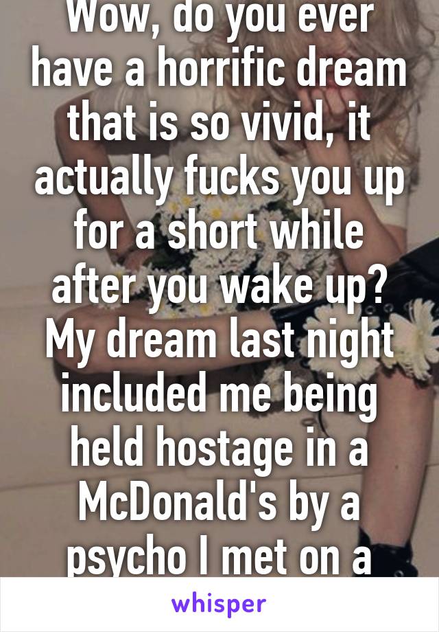 Wow, do you ever have a horrific dream that is so vivid, it actually fucks you up for a short while after you wake up? My dream last night included me being held hostage in a McDonald's by a psycho I met on a dating site.