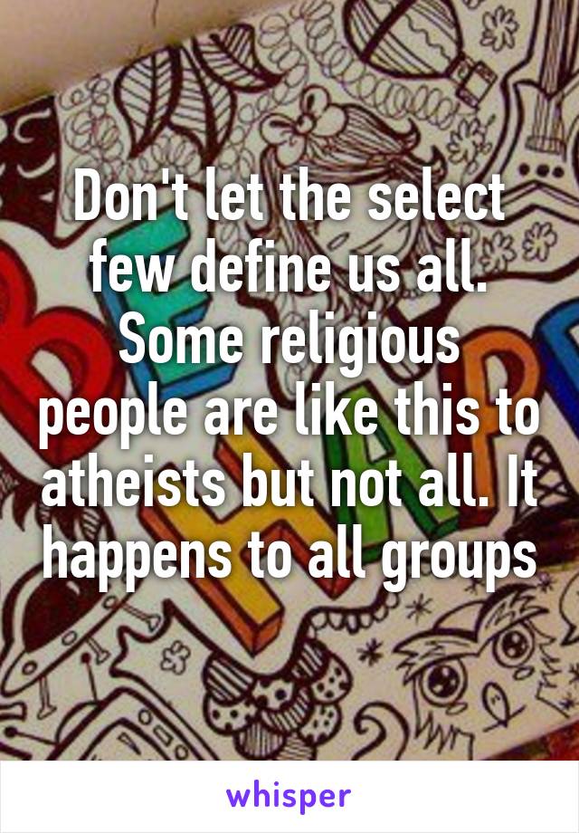 Don't let the select few define us all. Some religious people are like this to atheists but not all. It happens to all groups 