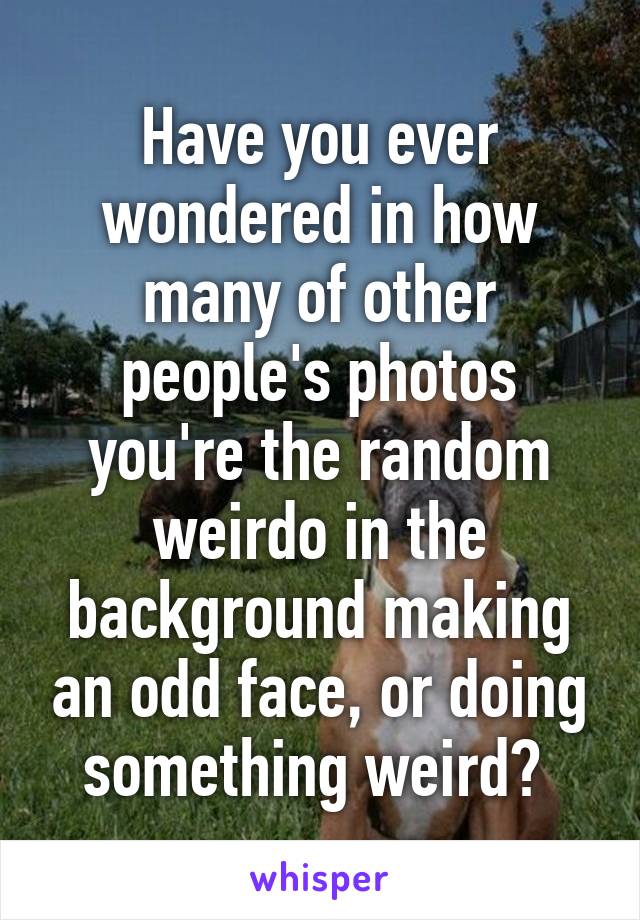 Have you ever wondered in how many of other people's photos you're the random weirdo in the background making an odd face, or doing something weird? 