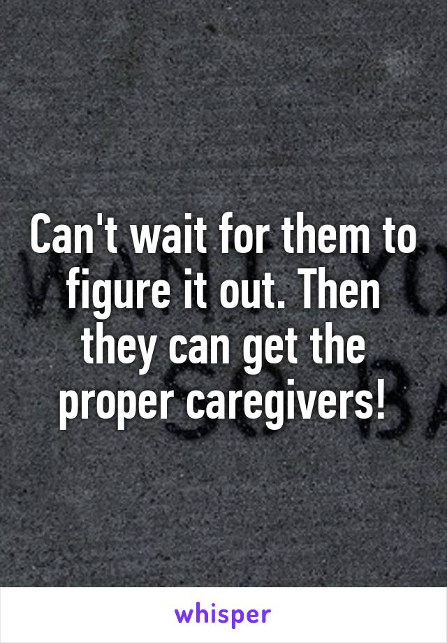 Can't wait for them to figure it out. Then they can get the proper caregivers!