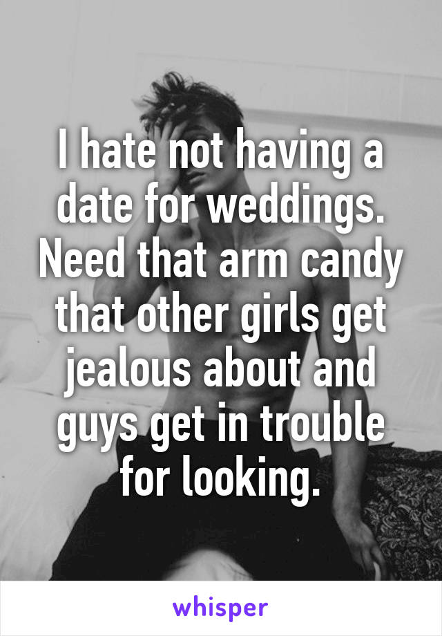 I hate not having a date for weddings. Need that arm candy that other girls get jealous about and guys get in trouble for looking.