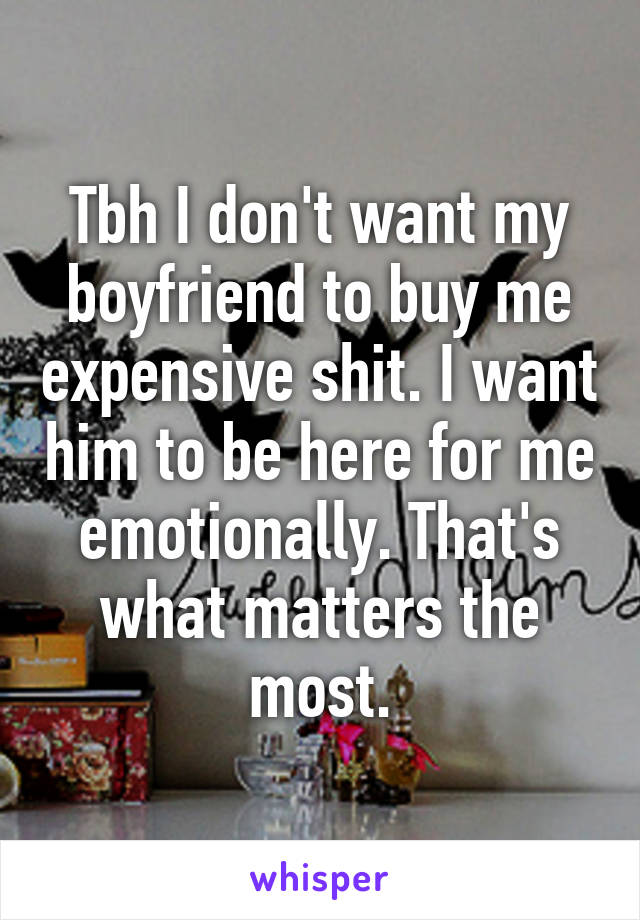 Tbh I don't want my boyfriend to buy me expensive shit. I want him to be here for me emotionally. That's what matters the most.