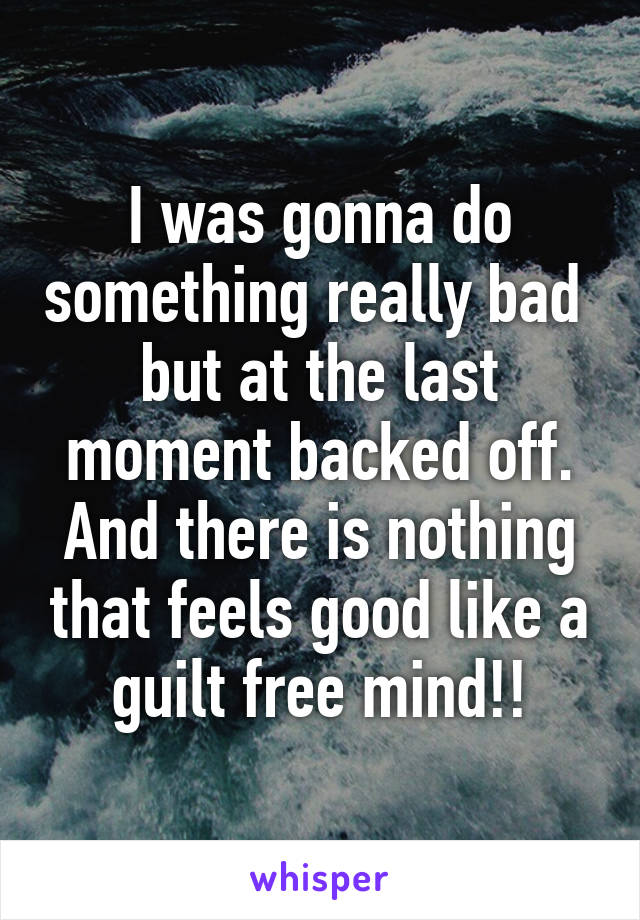 I was gonna do something really bad  but at the last moment backed off. And there is nothing that feels good like a guilt free mind!!