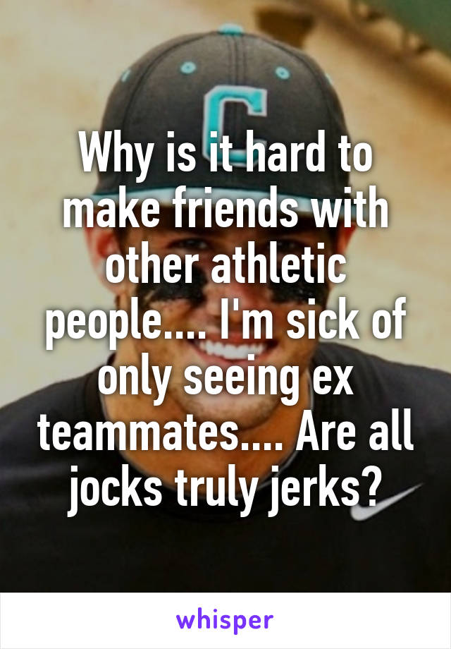 Why is it hard to make friends with other athletic people.... I'm sick of only seeing ex teammates.... Are all jocks truly jerks?