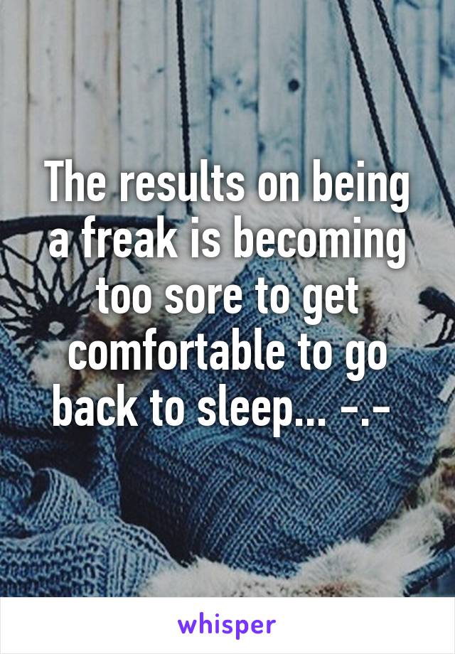 The results on being a freak is becoming too sore to get comfortable to go back to sleep... -.- 
