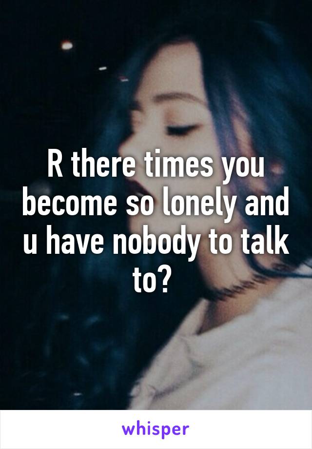 R there times you become so lonely and u have nobody to talk to? 