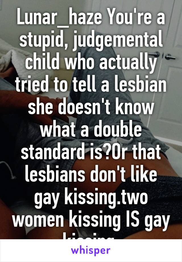 Lunar_haze You're a stupid, judgemental child who actually tried to tell a lesbian she doesn't know what a double standard is?Or that lesbians don't like gay kissing.two women kissing IS gay kissing.