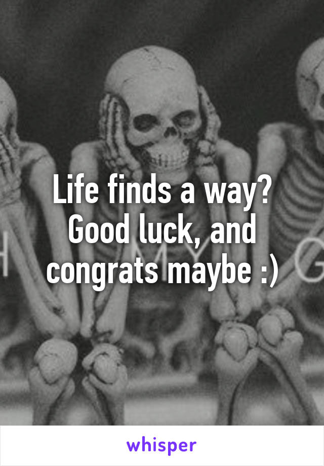 Life finds a way? Good luck, and congrats maybe :)