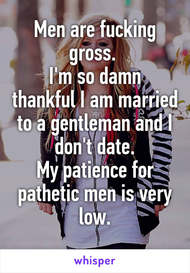 Men are fucking gross. 
I'm so damn thankful I am married to a gentleman and I don't date.
My patience for pathetic men is very low.
