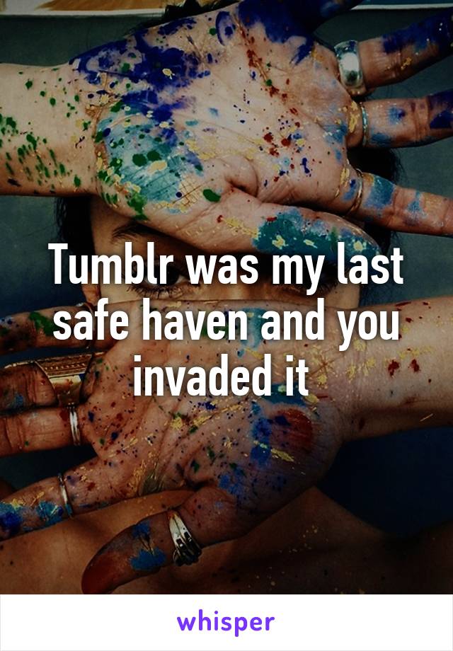 Tumblr was my last safe haven and you invaded it 