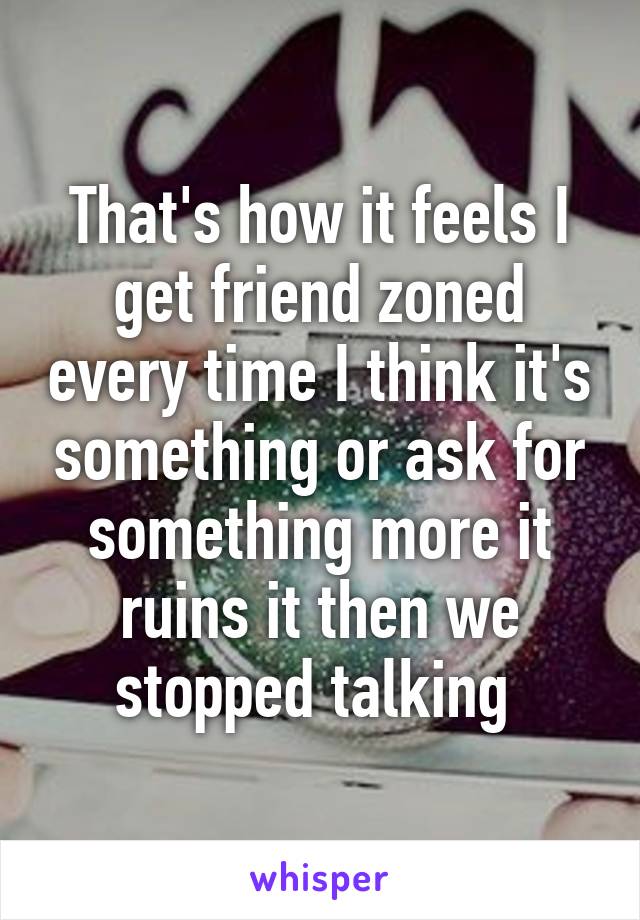 That's how it feels I get friend zoned every time I think it's something or ask for something more it ruins it then we stopped talking 