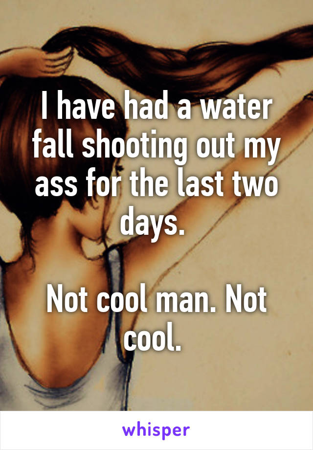 I have had a water fall shooting out my ass for the last two days. 

Not cool man. Not cool. 