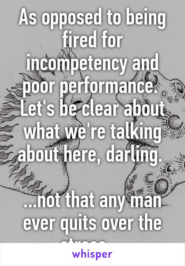 As opposed to being fired for incompetency and poor performance. 
Let's be clear about what we're talking about here, darling. 

...not that any man ever quits over the stress....