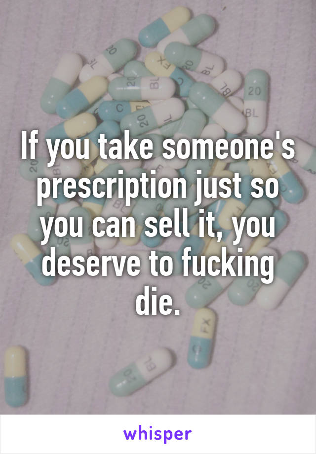 If you take someone's prescription just so you can sell it, you deserve to fucking die.