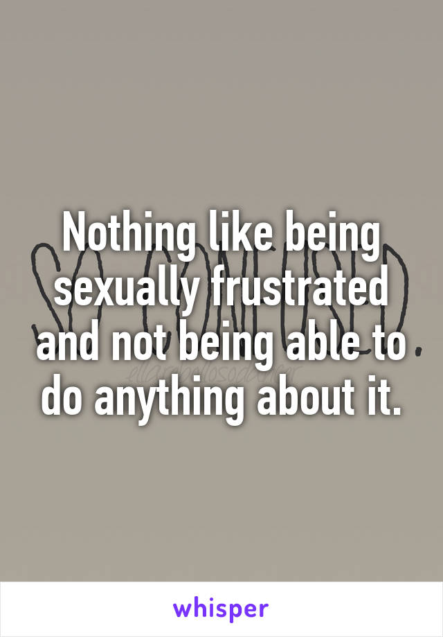 Nothing like being sexually frustrated and not being able to do anything about it.