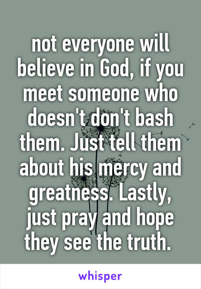 not everyone will believe in God, if you meet someone who doesn't don't bash them. Just tell them about his mercy and greatness. Lastly, just pray and hope they see the truth. 