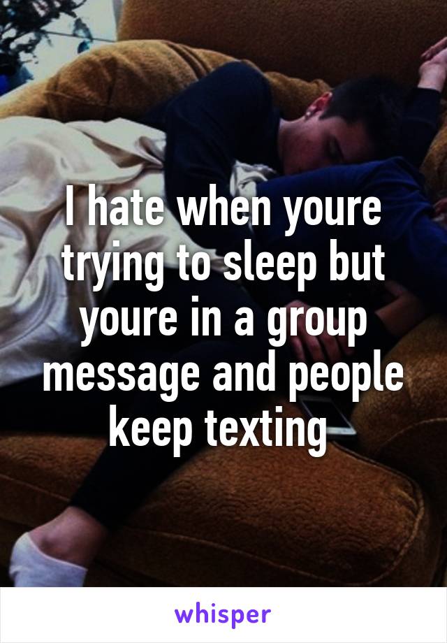 I hate when youre trying to sleep but youre in a group message and people keep texting 