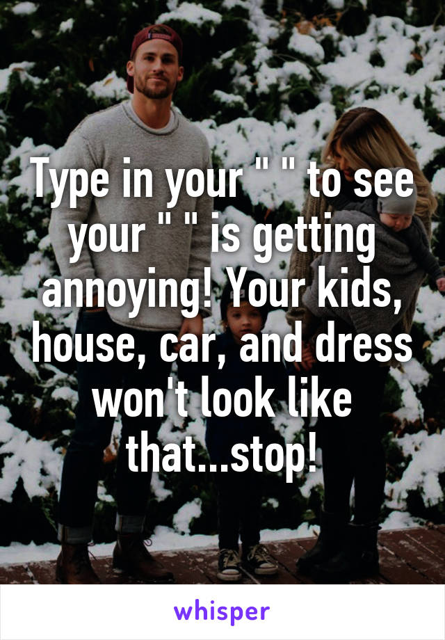 Type in your " " to see your " " is getting annoying! Your kids, house, car, and dress won't look like that...stop!