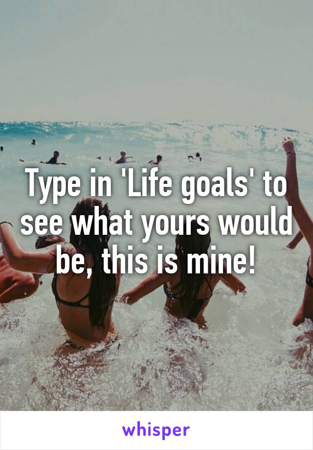 Type in 'Life goals' to see what yours would be, this is mine!