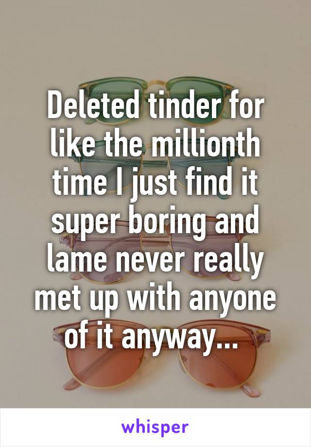 Deleted tinder for like the millionth time I just find it super boring and lame never really met up with anyone of it anyway... 