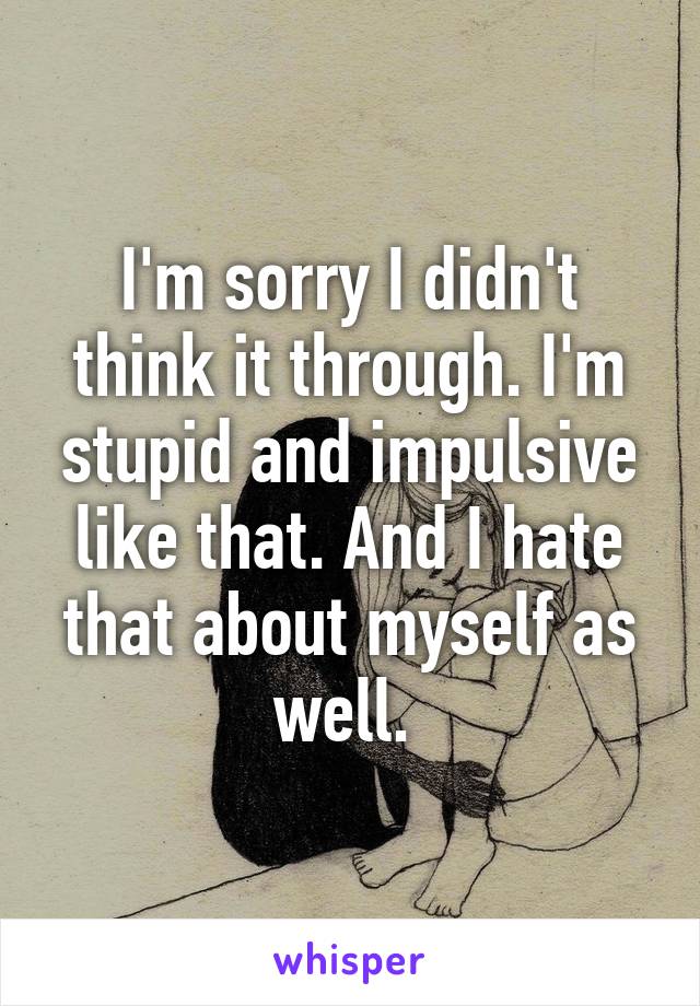 I'm sorry I didn't think it through. I'm stupid and impulsive like that. And I hate that about myself as well. 